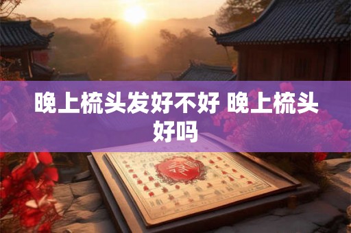 晚上梳头发好不好 晚上梳头好吗