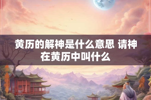 黄历的解神是什么意思 请神在黄历中叫什么