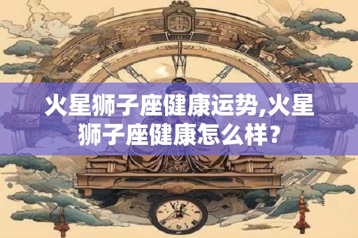 火星狮子座健康运势,火星狮子座健康怎么样？