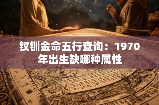 钗钏金命五行查询:1970年出生缺哪种属性 钗钏金命五行查询:1970年出生缺哪种属性