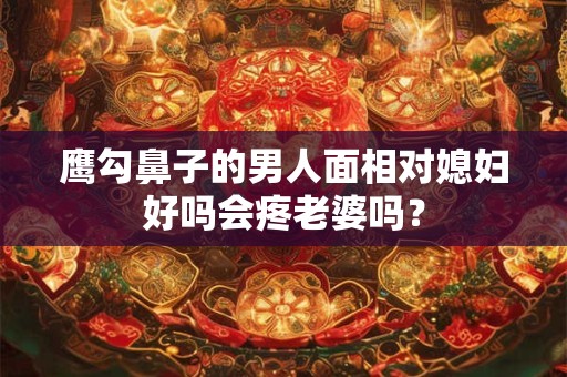 鹰勾鼻子的男人面相对媳妇好吗会疼老婆吗？