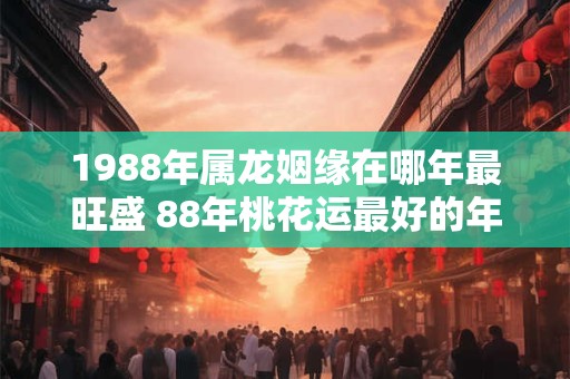1988年属龙姻缘在哪年最旺盛 88年桃花运最好的年份