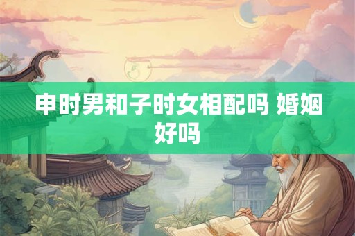 申时男和子时女相配吗 婚姻好吗