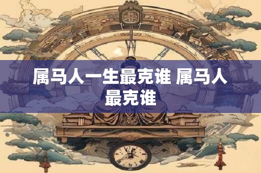 属马人一生最克谁 属马人最克谁