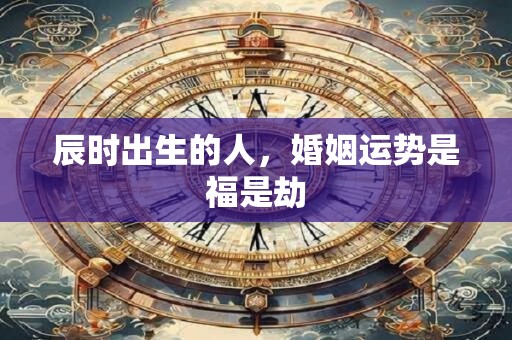 辰时出生的人，婚姻运势是福是劫