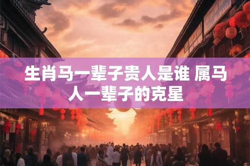 生肖马一辈子贵人是谁 属马人一辈子的克星