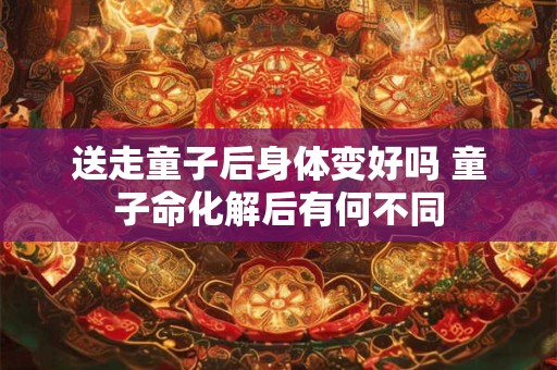 送走童子后身体变好吗 童子命化解后有何不同