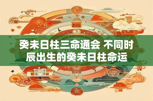 癸未日柱三命通会 不同时辰出生的癸未日柱命运