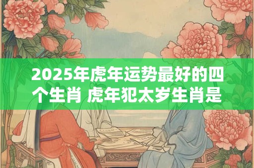 2025年虎年运势最好的四个生肖 虎年犯太岁生肖是什么