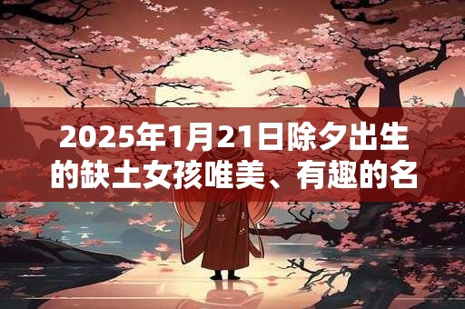 2025年1月21日除夕出生的缺土女孩唯美、有趣的名字大全 2025年1月21日除夕出生的缺土女孩唯美、有趣的名字大全