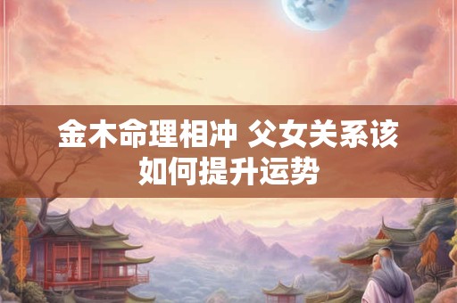 金木命理相冲 父女关系该如何提升运势
