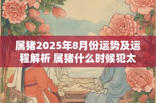 属猪2025年8月份运势及运程解析 属猪什么时候犯太岁