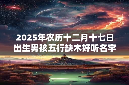 2025年农历十二月十七日出生男孩五行缺木好听名字推荐 2025年农历十二月十七日出生男孩五行缺木好听名字推荐