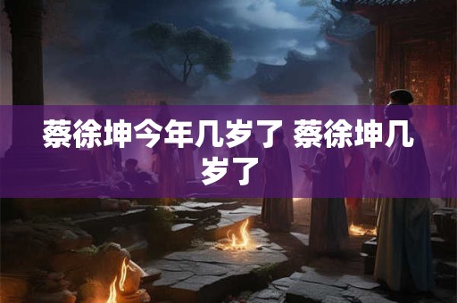 蔡徐坤今年几岁了 蔡徐坤几岁了