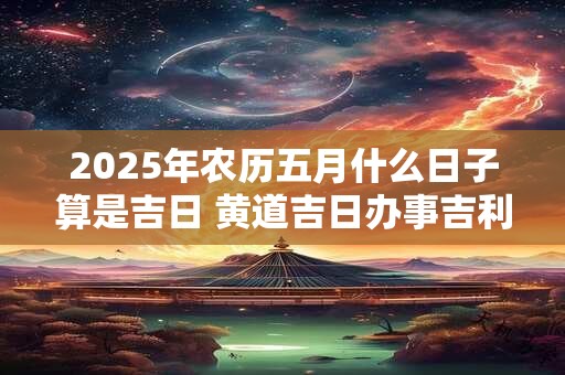 2025年农历五月什么日子算是吉日 黄道吉日办事吉利吗 2025年农历五月什么日子算是吉日 黄道吉日办事吉利吗