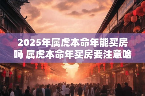 2025年属虎本命年能买房吗 属虎本命年买房要注意啥