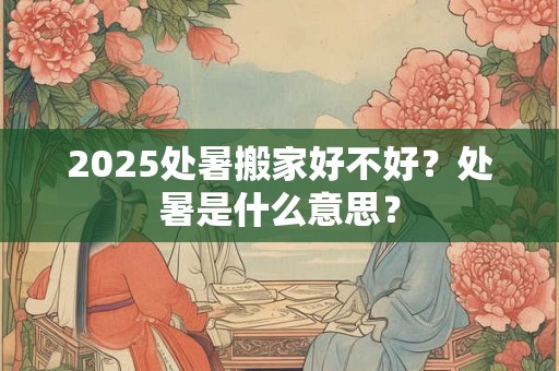 2025处暑搬家好不好？处暑是什么意思？