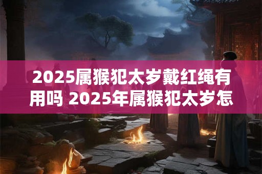 2025属猴犯太岁戴红绳有用吗 2025年属猴犯太岁怎么转运