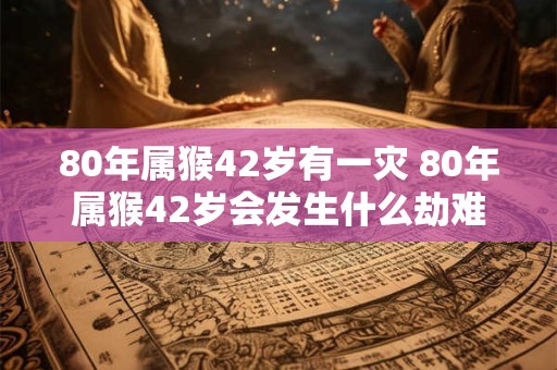 80年属猴42岁有一灾 80年属猴42岁会发生什么劫难