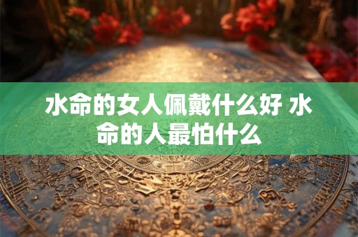 水命的女人佩戴什么好 水命的人最怕什么 水命的女人佩戴什么好 水命的人最怕什么