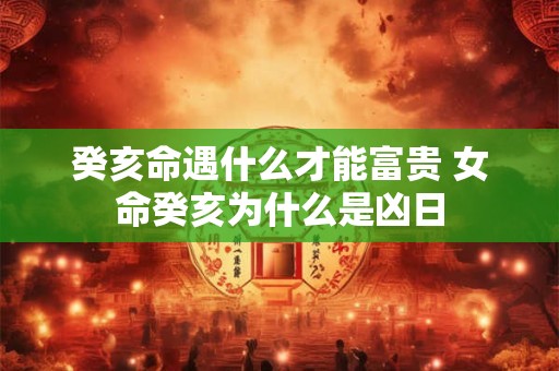 癸亥命遇什么才能富贵 女命癸亥为什么是凶日