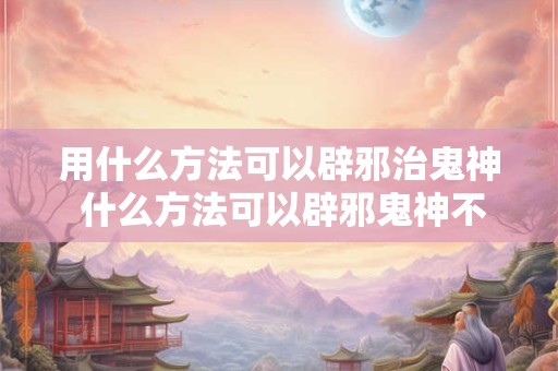 用什么方法可以辟邪治鬼神 什么方法可以辟邪鬼神不敢接近