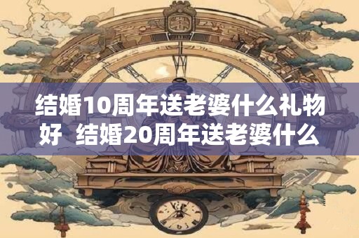 结婚10周年送老婆什么礼物好  结婚20周年送老婆什么礼物好