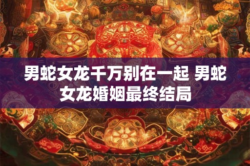 男蛇女龙千万别在一起 男蛇女龙婚姻最终结局