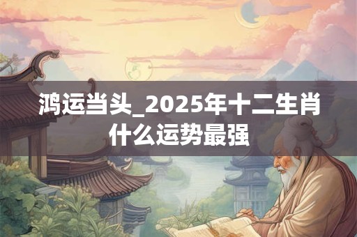 鸿运当头_2025年十二生肖什么运势最强