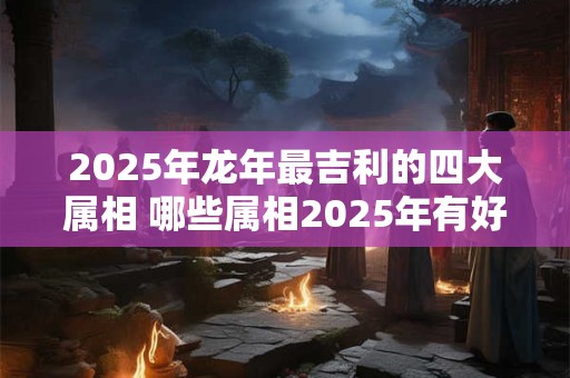 2025年龙年最吉利的四大属相 哪些属相2025年有好运 2025年龙年最吉利的四大属相 哪些属相2025年有好运