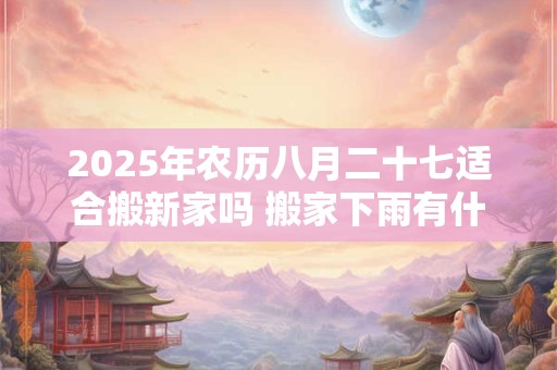 2025年农历八月二十七适合搬新家吗 搬家下雨有什么寓意