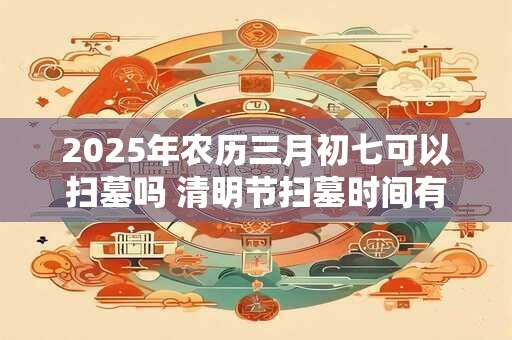 2026年农历三月初七可以扫墓吗 清明节扫墓时间有什么讲究