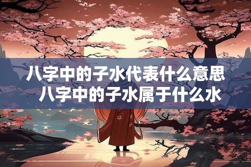 八字中的子水代表什么意思  八字中的子水属于什么水