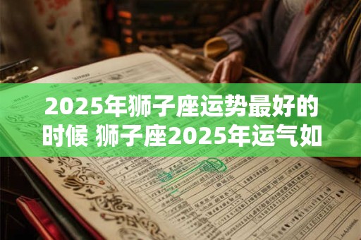 2025年狮子座运势最好的时候 狮子座2025年运气如何 2025年狮子座运势最好的时候 狮子座2025年运气如何