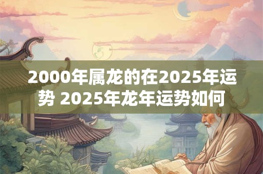 2000年属龙的在2025年运势 2025年龙年运势如何