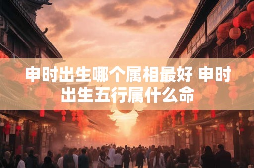 申时出生哪个属相最好 申时出生五行属什么命 申时出生哪个属相最好 申时出生五行属什么命