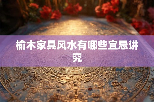 榆木家具风水有哪些宜忌讲究