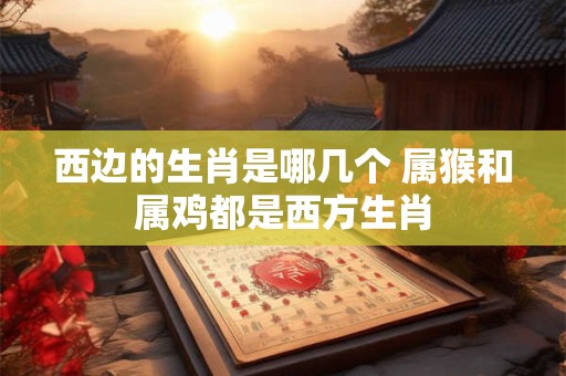 西边的生肖是哪几个 属猴和属鸡都是西方生肖