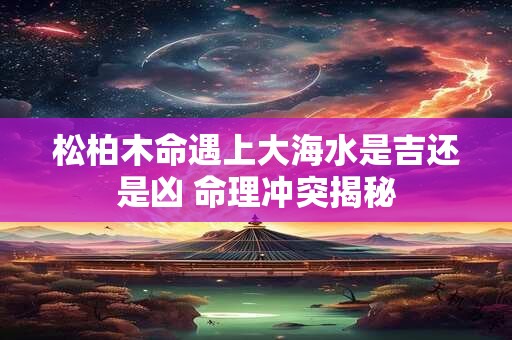 松柏木命遇上大海水是吉还是凶 命理冲突揭秘