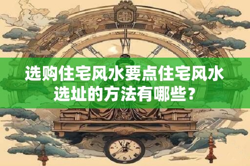 选购住宅风水要点住宅风水选址的方法有哪些？