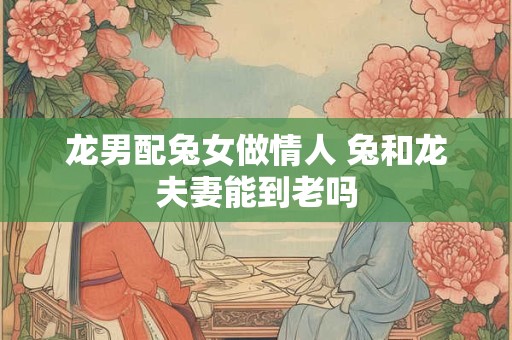 龙男配兔女做情人 兔和龙夫妻能到老吗 龙男配兔女做情人 兔和龙夫妻能到老吗