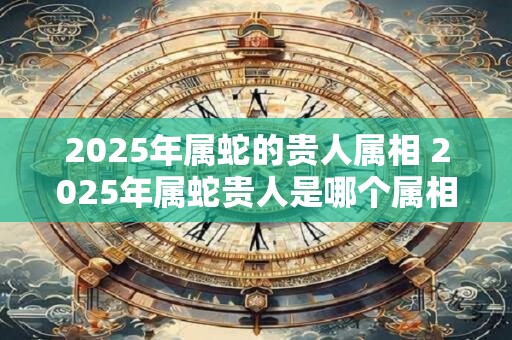 2025年属蛇的贵人属相 2025年属蛇贵人是哪个属相