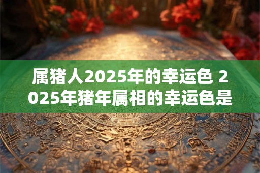 属猪人2025年的幸运色 2025年猪年属相的幸运色是什么