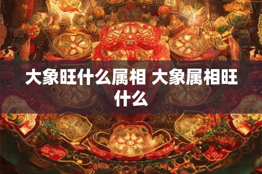 大象旺什么属相 大象属相旺什么 大象旺什么属相 大象属相旺什么