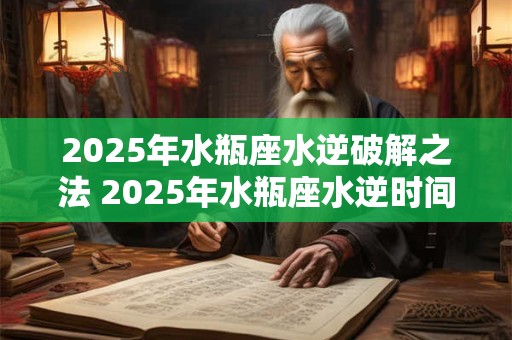 2025年水瓶座水逆破解之法 2025年水瓶座水逆时间