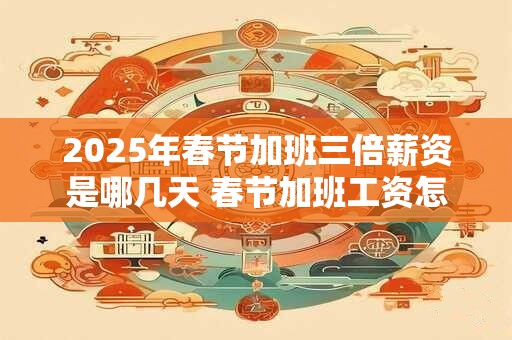 2025年春节加班三倍薪资是哪几天 春节加班工资怎么算