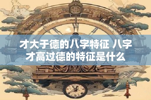 才大于德的八字特征 八字才高过德的特征是什么