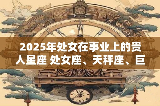 2025年处女在事业上的贵人星座 处女座、天秤座、巨蟹座 2025年处女在事业上的贵人星座 处女座、天秤座、巨蟹座