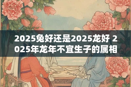 2025兔好还是2025龙好 2025年龙年不宜生子的属相