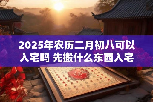 2025年农历二月初八可以入宅吗 先搬什么东西入宅比较吉利 2025年农历二月初八可以入宅吗 先搬什么东西入宅比较吉利